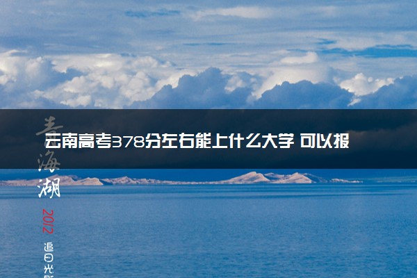 云南高考378分左右能上什么大学 可以报哪些公办院校(2023报考推荐)