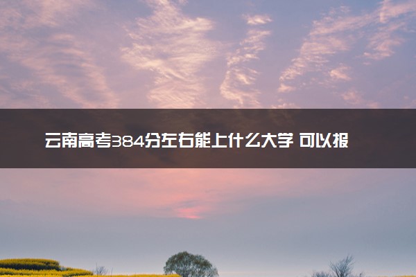 云南高考384分左右能上什么大学 可以报哪些公办院校(2023报考推荐)
