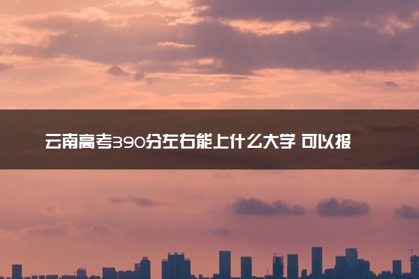 云南高考390分左右能上什么大学 可以报哪些公办院校(2023报考推荐)