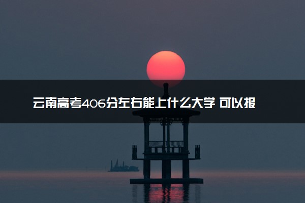 云南高考406分左右能上什么大学 可以报哪些公办院校(2023报考推荐)