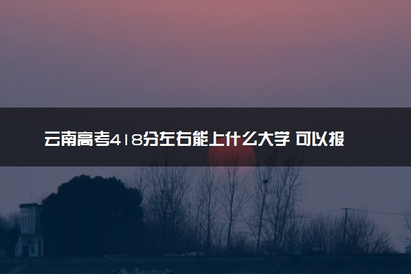 云南高考418分左右能上什么大学 可以报哪些公办院校(2023报考推荐)