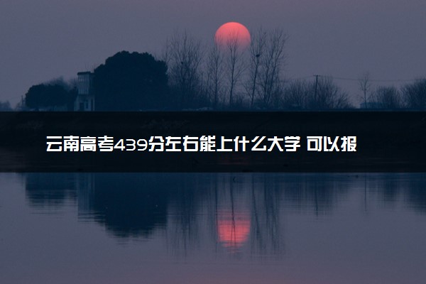 云南高考439分左右能上什么大学 可以报哪些公办院校(2023报考推荐)