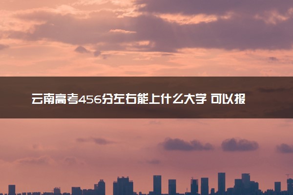 云南高考456分左右能上什么大学 可以报哪些公办院校(2023报考推荐)
