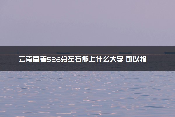 云南高考526分左右能上什么大学 可以报哪些公办院校(2023报考推荐)