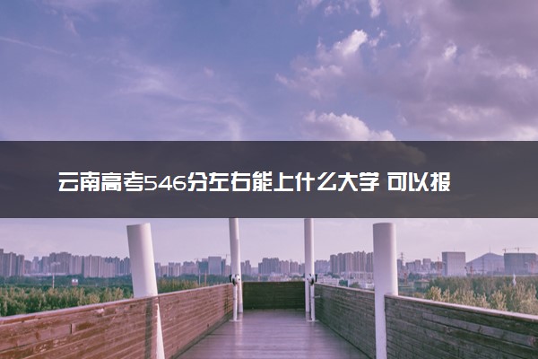 云南高考546分左右能上什么大学 可以报哪些公办院校(2023报考推荐)