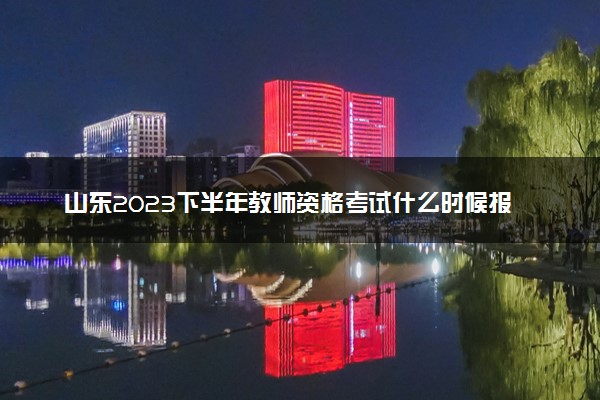山东2023下半年教师资格考试什么时候报名 具体时间安排