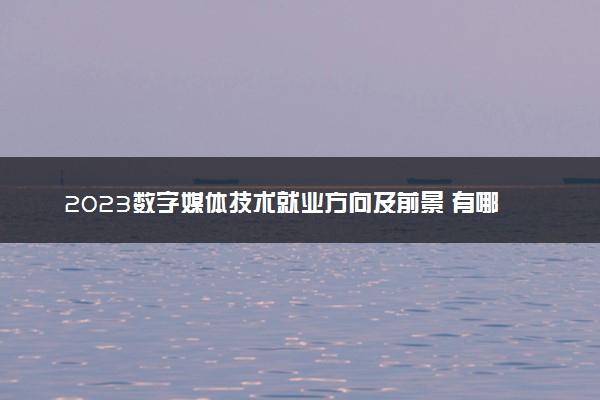 2023数字媒体技术就业方向及前景 有哪些