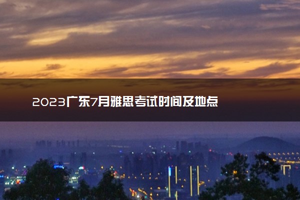 2023广东7月雅思考试时间及地点