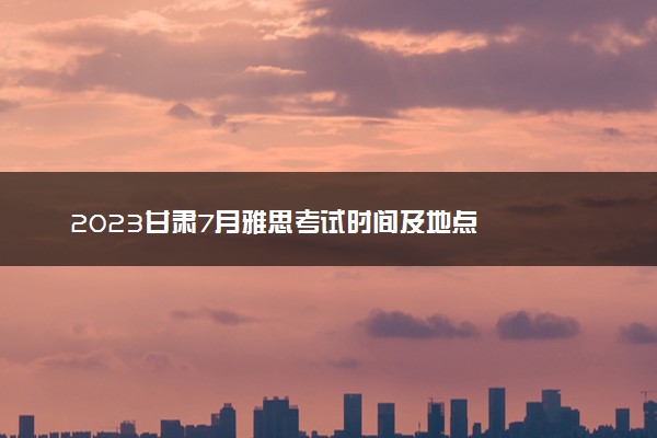2023甘肃7月雅思考试时间及地点