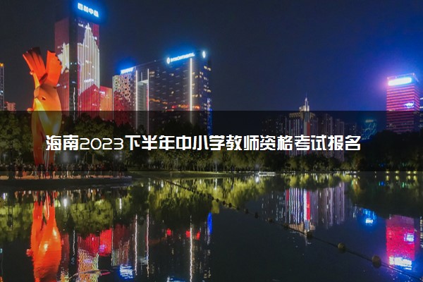 海南2023下半年中小学教师资格考试报名时间 几号截止