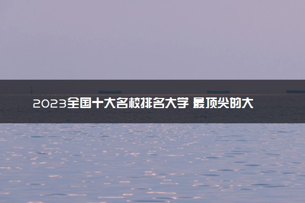 2023全国十大名校排名大学 最顶尖的大学排行榜