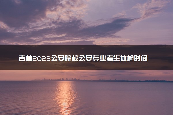 吉林2023公安院校公安专业考生体检时间及注意事项