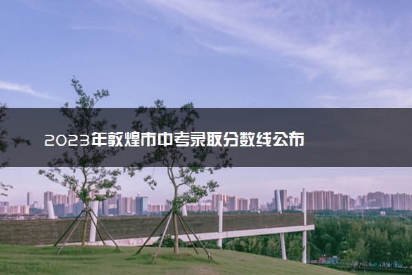 2023年敦煌市中考录取分数线公布