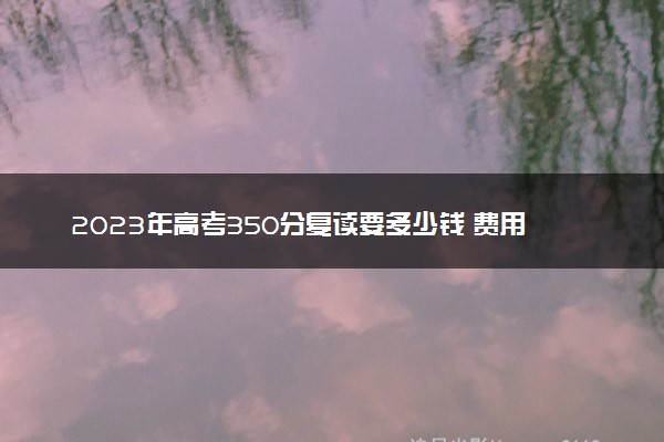 2023年高考350分复读要多少钱 费用高吗