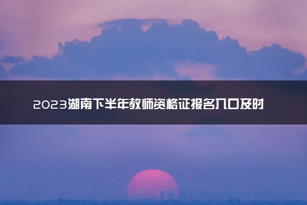 2023湖南下半年教师资格证报名入口及时间 报名流程