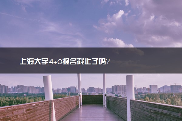 上海大学4+0报名截止了吗？