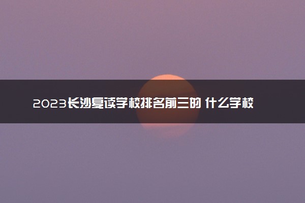 2023长沙复读学校排名前三的 什么学校好