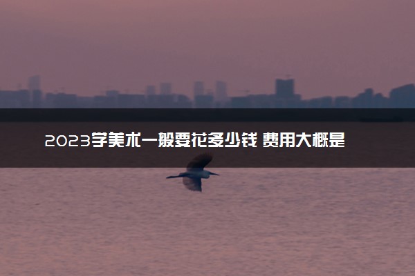 2023学美术一般要花多少钱 费用大概是多少