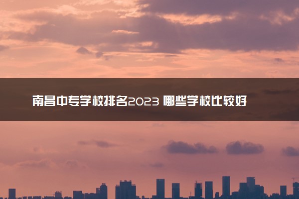 南昌中专学校排名2023 哪些学校比较好
