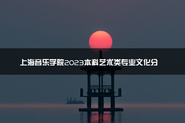 上海音乐学院2023本科艺术类专业文化分数线 具体多少分