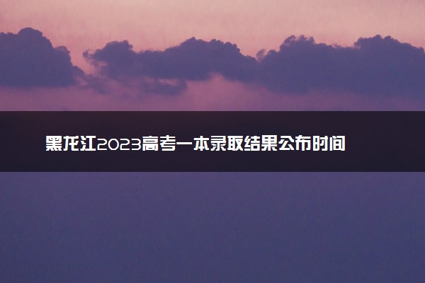 黑龙江2023高考一本录取结果公布时间 什么时候知道录取结果