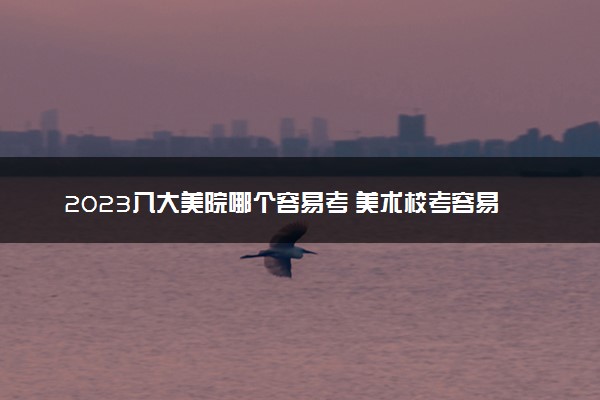 2023八大美院哪个容易考 美术校考容易过的学校有哪些
