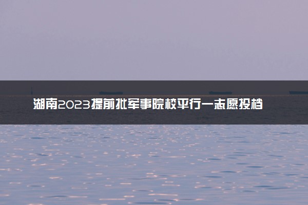 湖南2023提前批军事院校平行一志愿投档线公布