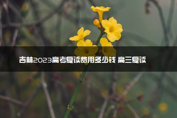 吉林2023高考复读费用多少钱 高三复读一年学费