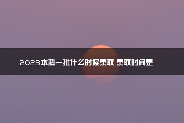 2023本科一批什么时候录取 录取时间是什么时候
