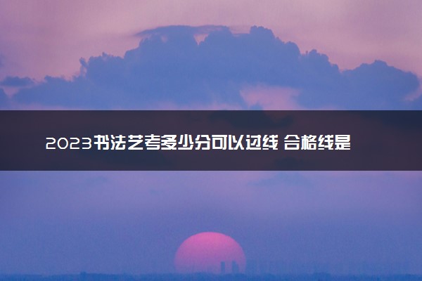 2023书法艺考多少分可以过线 合格线是多少