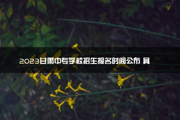 2023甘肃中专学校招生报名时间公布 具体几月几号