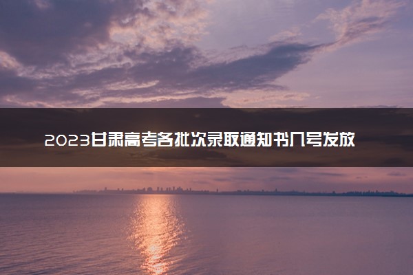 2023甘肃高考各批次录取通知书几号发放 什么时候能收到