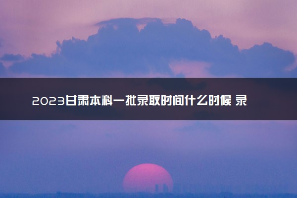 2023甘肃本科一批录取时间什么时候 录取结果公布时间