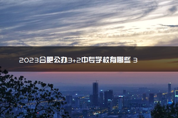2023合肥公办3+2中专学校有哪些 3+2学校好吗