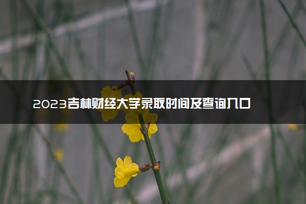 2023吉林财经大学录取时间及查询入口 什么时候能查录取