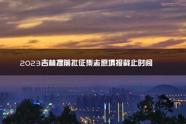 2023吉林提前批征集志愿填报截止时间 几点结束