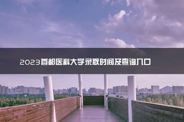 2023首都医科大学录取时间及查询入口 什么时候能查录取