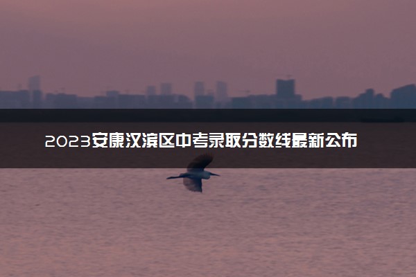 2023安康汉滨区中考录取分数线最新公布 最低分数线出炉