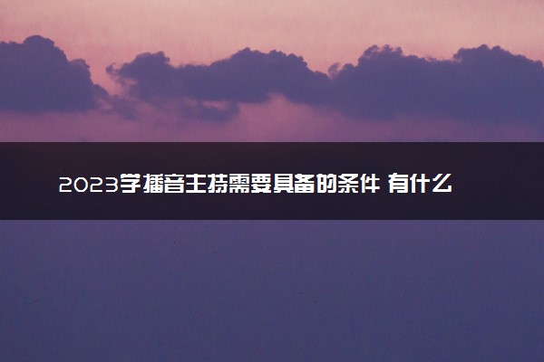 2023学播音主持需要具备的条件 有什么要求