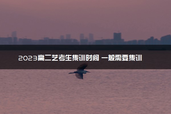 2023高二艺考生集训时间 一般需要集训多久