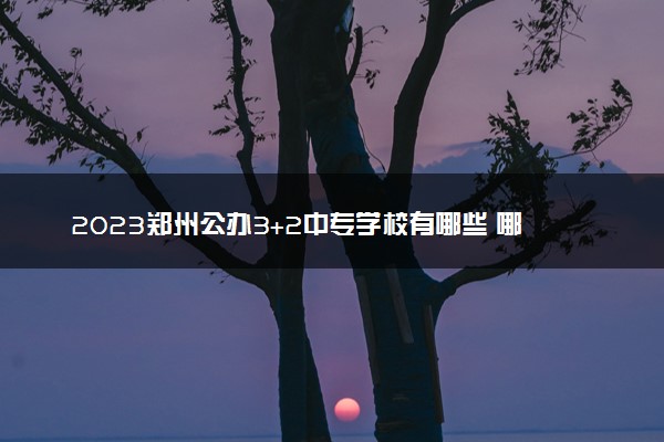2023郑州公办3+2中专学校有哪些 哪些比较好