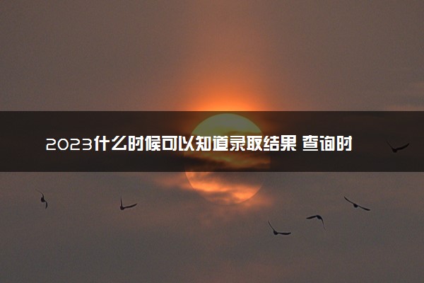 2023什么时候可以知道录取结果 查询时间