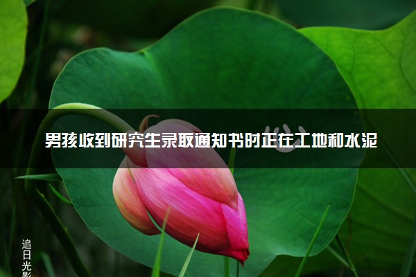 男孩收到研究生录取通知书时正在工地和水泥 怎么回事