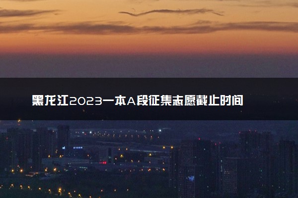 黑龙江2023一本A段征集志愿截止时间