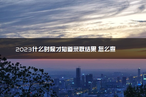 2023什么时候才知道录取结果 怎么查