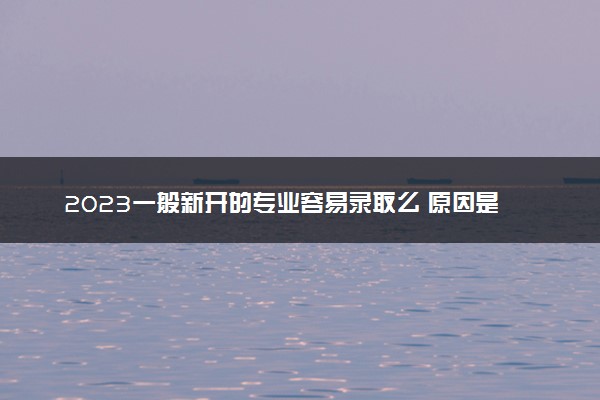 2023一般新开的专业容易录取么 原因是什么