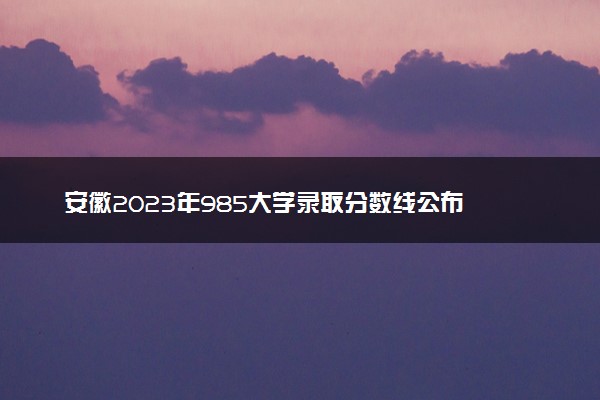 安徽2023年985大学录取分数线公布 最低分是多少