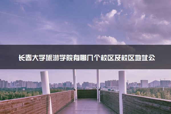 长春大学旅游学院有哪几个校区及校区地址公交站点 分别都在哪里