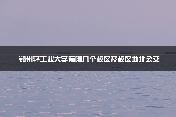 郑州轻工业大学有哪几个校区及校区地址公交站点 分别都在哪里
