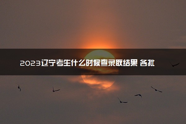 2023辽宁考生什么时候查录取结果 各批次几号录取